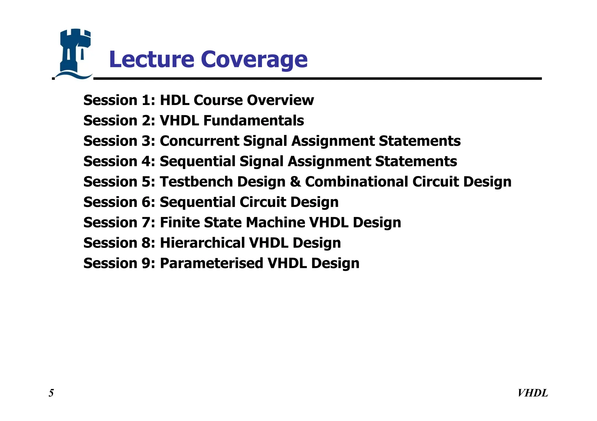 VHDL
5
Session 1: HDL Course Overview
Session 2: VHDL Fundamentals
Session 3: Concurrent Signal Assignment Statements
Session 4: Sequential Signal Assignment Statements
Session 5: Testbench Design & Combinational Circuit Design
Session 6: Sequential Circuit Design
Session 7: Finite State Machine VHDL Design
Session 8: Hierarchical VHDL Design
Session 9: Parameterised VHDL Design
Lecture Coverage
 