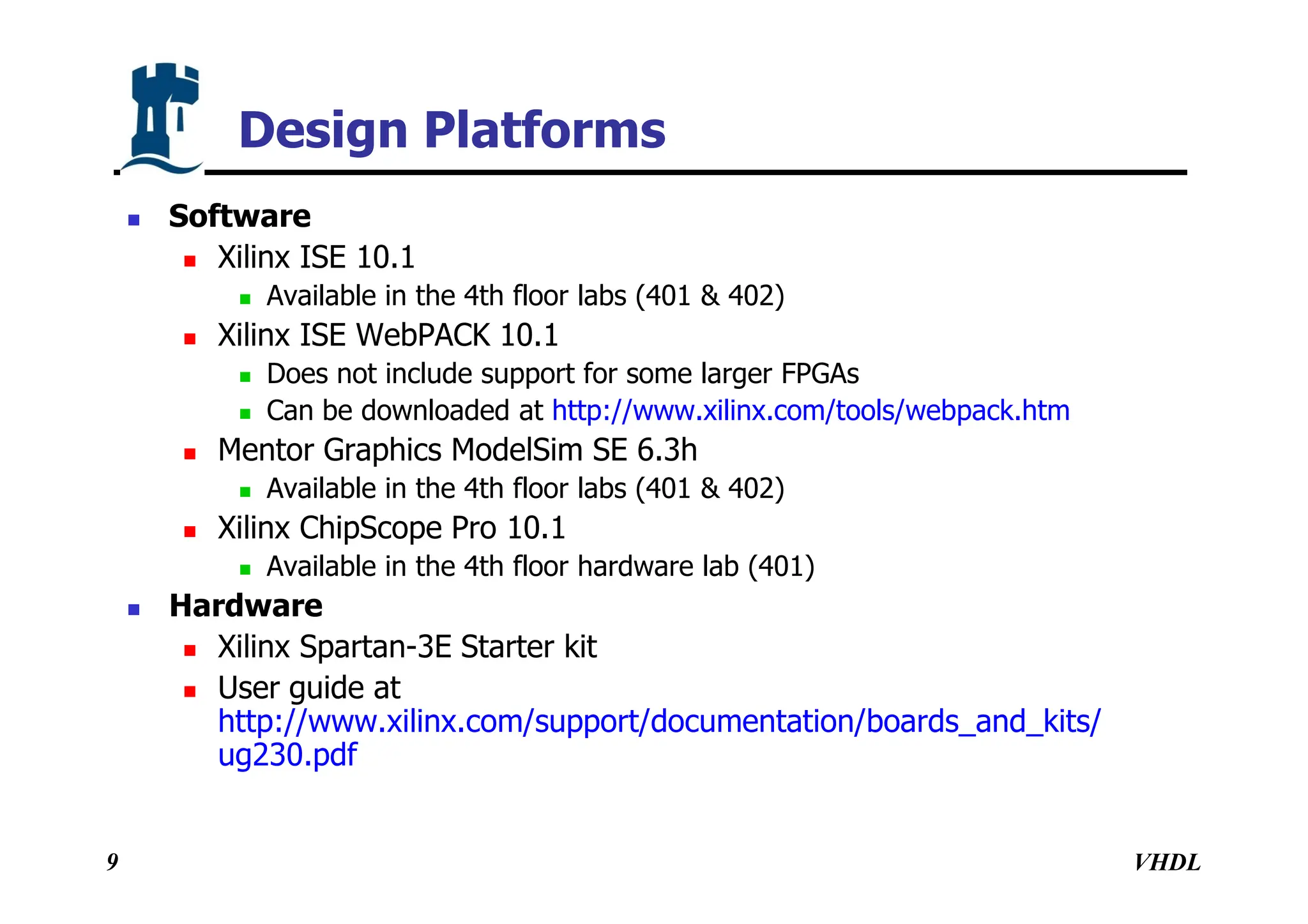 VHDL
9
Design Platforms
 Software
 Xilinx ISE 10.1
 Available in the 4th floor labs (401 & 402)
 Xilinx ISE WebPACK 10.1
 Does not include support for some larger FPGAs
 Can be downloaded at http://www.xilinx.com/tools/webpack.htm
 Mentor Graphics ModelSim SE 6.3h
 Available in the 4th floor labs (401 & 402)
 Xilinx ChipScope Pro 10.1
 Available in the 4th floor hardware lab (401)
 Hardware
 Xilinx Spartan-3E Starter kit
 User guide at
http://www.xilinx.com/support/documentation/boards_and_kits/
ug230.pdf
 