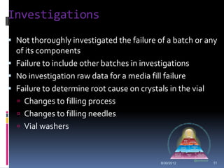 Investigations
 Not thoroughly investigated the failure of a batch or any
  of its components
 Failure to include other batches in investigations
 No investigation raw data for a media fill failure
 Failure to determine root cause on crystals in the vial
   Changes to filling process
   Changes to filling needles
   Vial washers



                                            8/30/2012       11
 