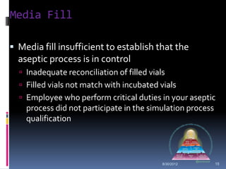 Media Fill

 Media fill insufficient to establish that the
  aseptic process is in control
   Inadequate reconciliation of filled vials
   Filled vials not match with incubated vials
   Employee who perform critical duties in your aseptic
    process did not participate in the simulation process
    qualification




                                            8/30/2012       15
 