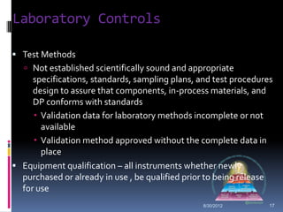 Laboratory Controls

 Test Methods
    Not established scientifically sound and appropriate
     specifications, standards, sampling plans, and test procedures
     design to assure that components, in-process materials, and
     DP conforms with standards
      Validation data for laboratory methods incomplete or not
       available
      Validation method approved without the complete data in
       place
 Equipment qualification – all instruments whether newly
  purchased or already in use , be qualified prior to being release
  for use
                                                 8/30/2012        17
 
