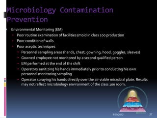 Microbiology Contamination
Prevention
   Environmental Monitoring (EM)
     Poor routine examination of facilities (mold in class 100 production
     Poor condition of walls
     Poor aseptic techniques
        Personnel sampling areas (hands, chest, gowning, hood, goggles, sleeves)
        Gowned employee not monitored by a second qualified person
        EM performed at the end of the shift
        Operators sanitizing his hands immediately prior to conducting his own
          personnel monitoring sampling
        Operator spraying his hands directly over the air viable microbial plate. Results
          may not reflect microbiology environment of the class 100 room.




                                                                    8/30/2012                27
 
