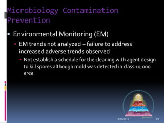 Microbiology Contamination
Prevention
 Environmental Monitoring (EM)
   EM trends not analyzed – failure to address
   increased adverse trends observed
     Not establish a schedule for the cleaning with agent design
      to kill spores although mold was detected in class 10,000
      area




                                               8/30/2012            29
 