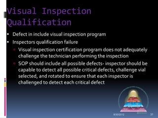 Visual Inspection
Qualification
 Defect in include visual inspection program
 Inspectors qualification failure
    Visual inspection certification program does not adequately
     challenge the technician performing the inspection
    SOP should include all possible defects- inspector should be
     capable to detect all possible critical defects, challenge vial
     selected, and rotated to ensure that each inspector is
     challenged to detect each critical defect




                                                   8/30/2012           31
 