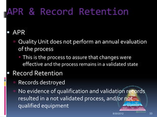 APR & Record Retention
 APR
   Quality Unit does not perform an annual evaluation
   of the process
     This is the process to assure that changes were
      effective and the process remains in a validated state
 Record Retention
   Records destroyed
   No evidence of qualification and validation records
   resulted in a not validated process, and/or not
   qualified equipment
                                                8/30/2012      33
 