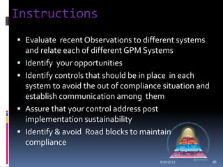 Instructions
 Evaluate recent Observations to different systems
    and relate each of different GPM Systems
   Identify your opportunities
   Identify controls that should be in place in each
    system to avoid the out of compliance situation and
    establish communication among them
   Assure that your control address post
    implementation sustainability
   Identify & avoid Road blocks to maintain
    compliance

                                         8/30/2012        36
 