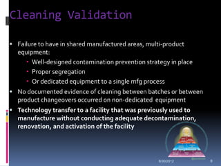 Cleaning Validation

 Failure to have in shared manufactured areas, multi-product
  equipment:
     Well-designed contamination prevention strategy in place
     Proper segregation
     Or dedicated equipment to a single mfg process
 No documented evidence of cleaning between batches or between
  product changeovers occurred on non-dedicated equipment
 Technology transfer to a facility that was previously used to
  manufacture without conducting adequate decontamination,
  renovation, and activation of the facility




                                                    8/30/2012     9
 