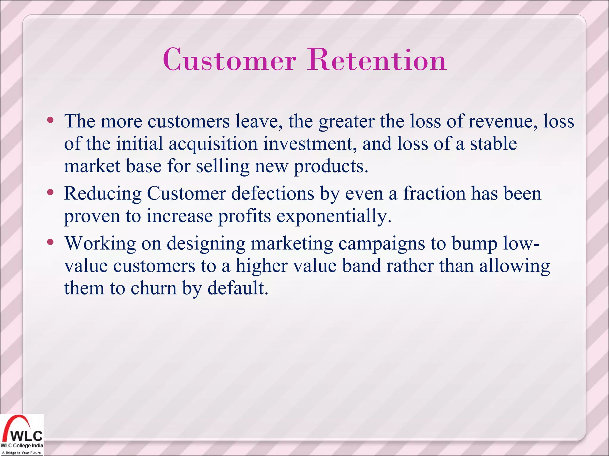 The more customers leave, the greater the loss of revenue, loss of the initial acquisition investment, and loss of a stable market base for selling new products. Reducing Customer defections by even a fraction has been proven to increase profits exponentially. Working on designing marketing campaigns to bump low-value customers to a higher value band rather than allowing them to churn by default. Customer Retention 