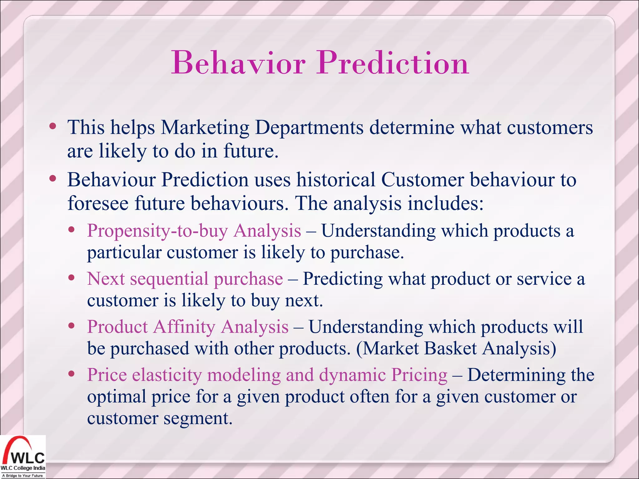 This helps Marketing Departments determine what customers are likely to do in future. Behaviour Prediction uses historical Customer behaviour to foresee future behaviours. The analysis includes: Propensity-to-buy Analysis  – Understanding which products a particular customer is likely to purchase. Next sequential purchase  – Predicting what product or service a customer is likely to buy next. Product Affinity Analysis  – Understanding which products will be purchased with other products. (Market Basket Analysis) Price elasticity modeling and dynamic Pricing  – Determining the optimal price for a given product often for a given customer or customer segment. Behavior Prediction 