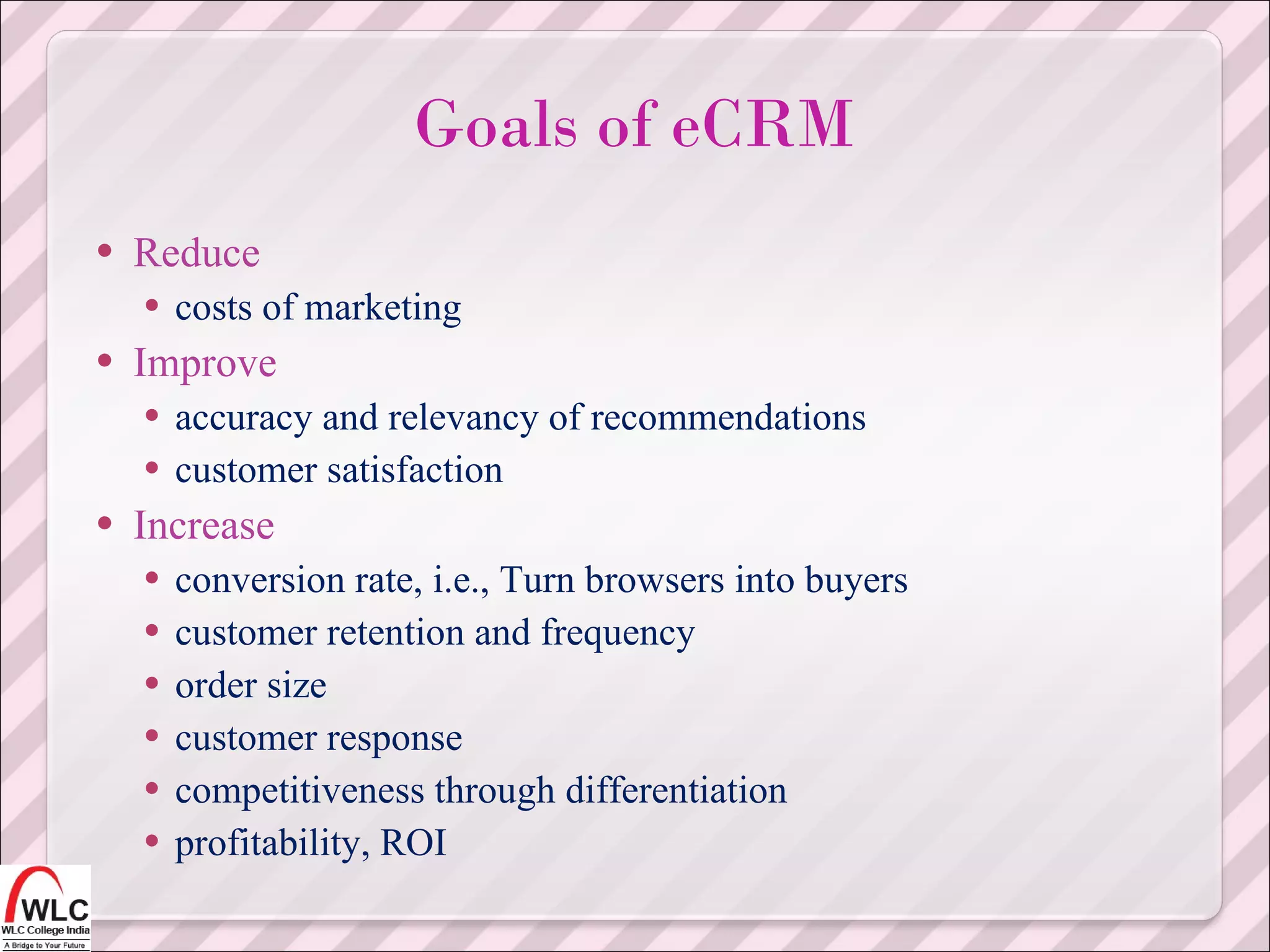 Reduce costs of marketing Improve accuracy and relevancy of recommendations customer satisfaction Increase conversion rate, i.e., Turn browsers into buyers customer retention and frequency order size customer response competitiveness through differentiation profitability, ROI Goals of eCRM 