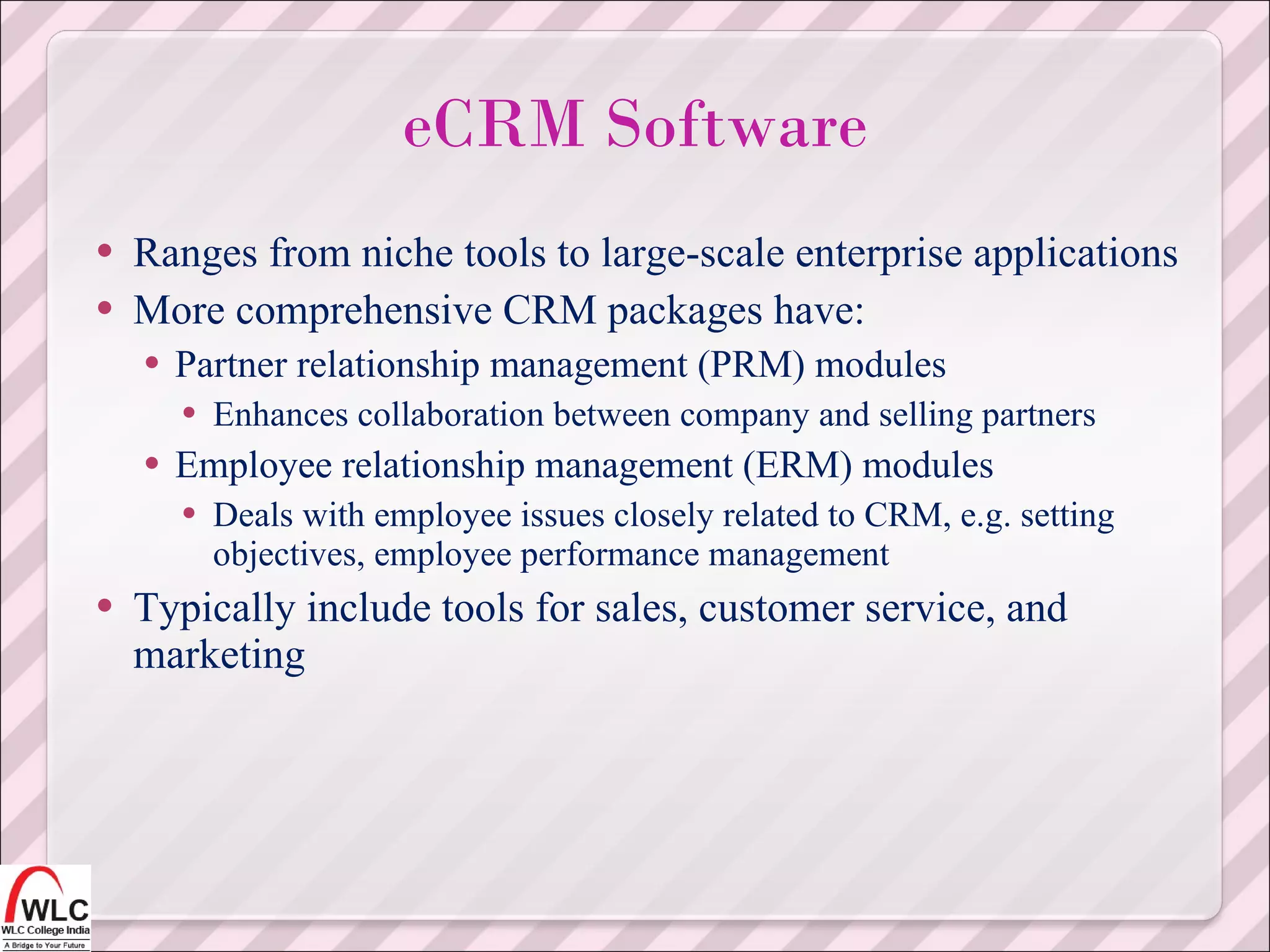 Ranges from niche tools to large-scale enterprise applications More comprehensive CRM packages have: Partner relationship management (PRM) modules Enhances collaboration between company and selling partners Employee relationship management (ERM) modules Deals with employee issues closely related to CRM, e.g. setting objectives, employee performance management Typically include tools for sales, customer service, and marketing eCRM Software 