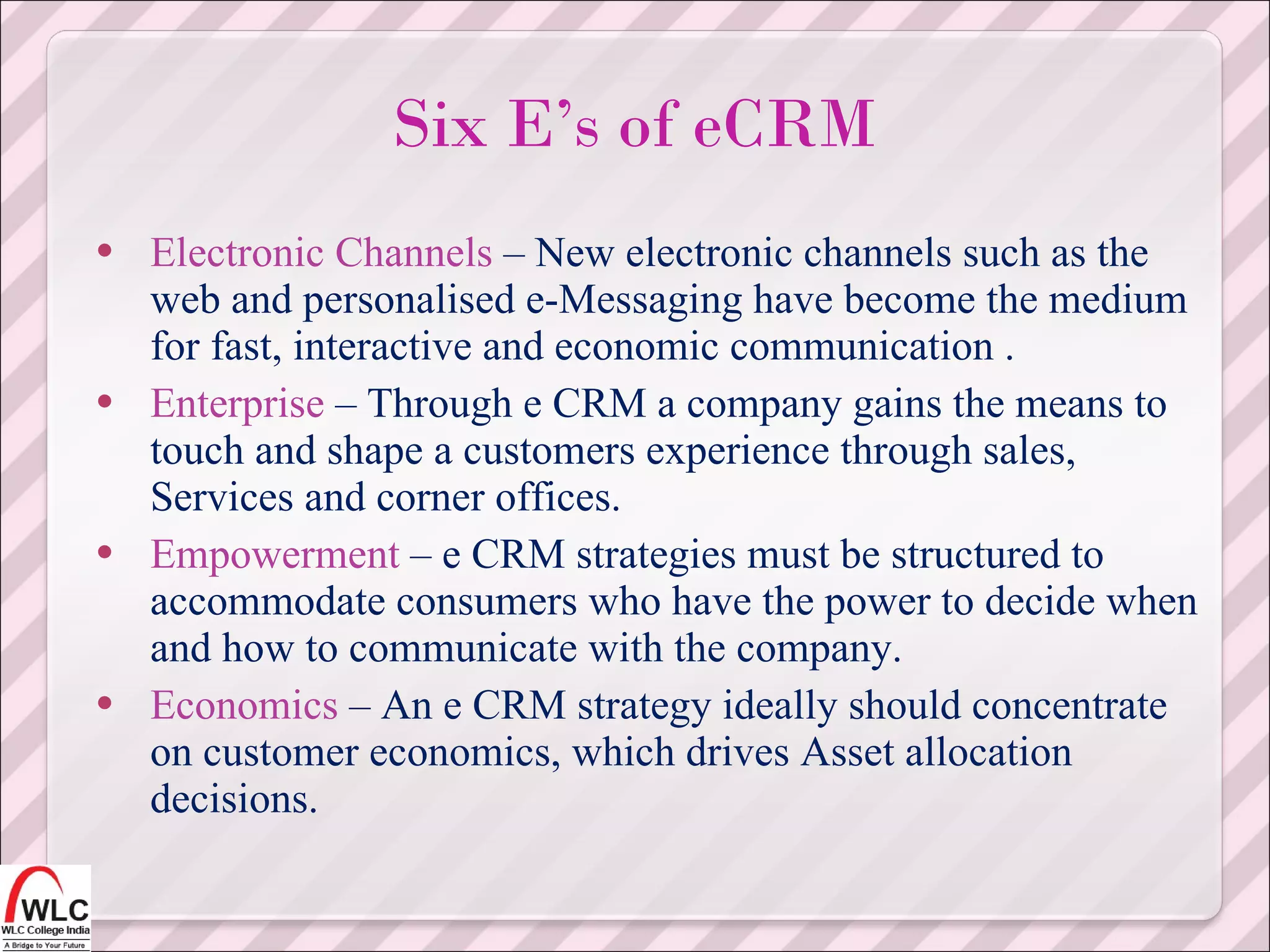 Electronic Channels  – New electronic channels such as the web and personalised e-Messaging have become the medium for fast, interactive and economic communication . Enterprise  – Through e CRM a company gains the means to touch and shape a customers experience through sales, Services and corner offices. Empowerment  – e CRM strategies must be structured to accommodate consumers who have the power to decide when and how to communicate with the company. Economics  – An e CRM strategy ideally should concentrate on customer economics, which drives Asset allocation decisions. Six E’s of eCRM 