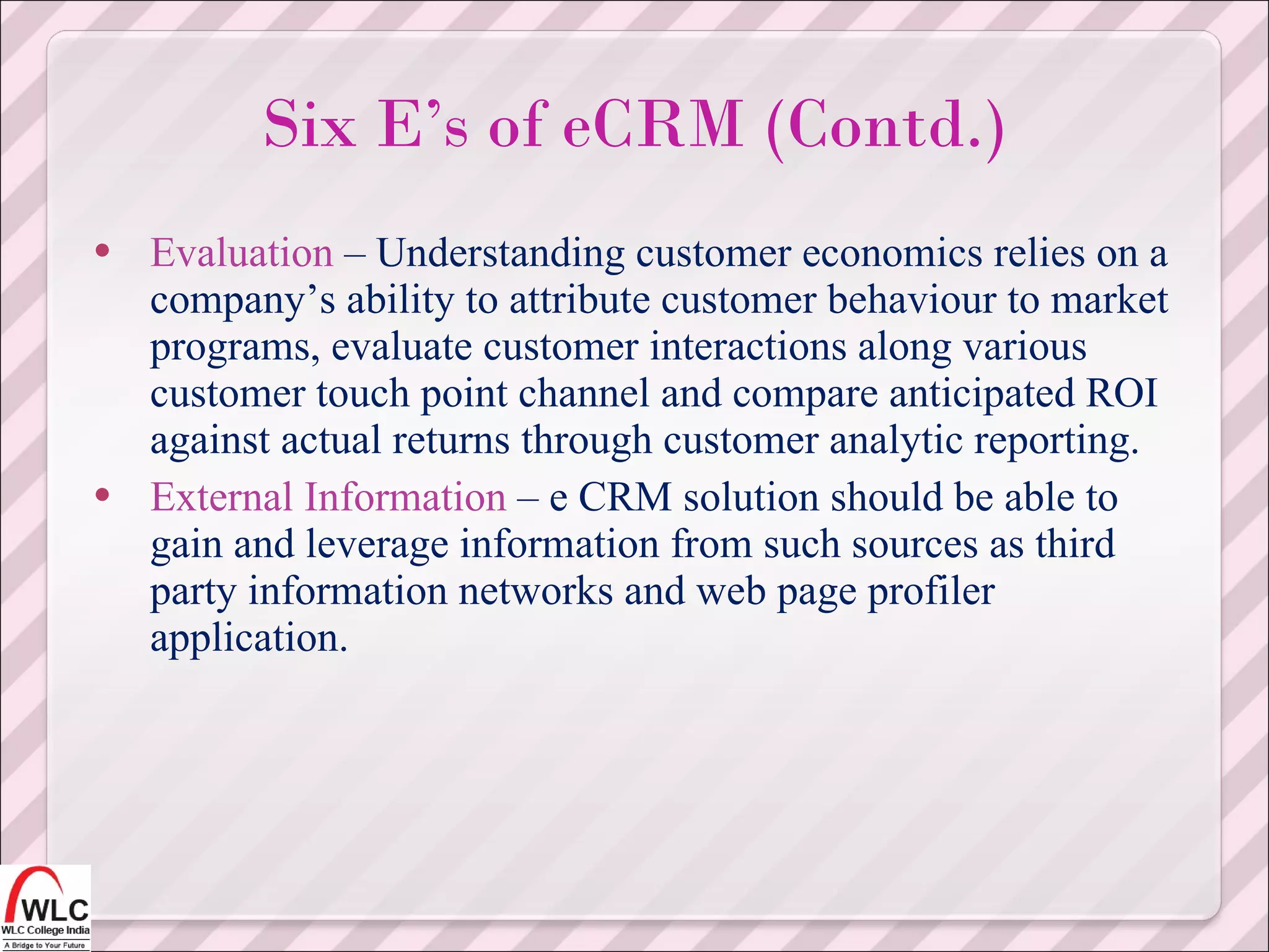 Evaluation  – Understanding customer economics relies on a company’s ability to attribute customer behaviour to market programs, evaluate customer interactions along various customer touch point channel and compare anticipated ROI against actual returns through customer analytic reporting. External Information  – e CRM solution should be able to gain and leverage information from such sources as third party information networks and web page profiler application. Six E’s of eCRM (Contd.) 