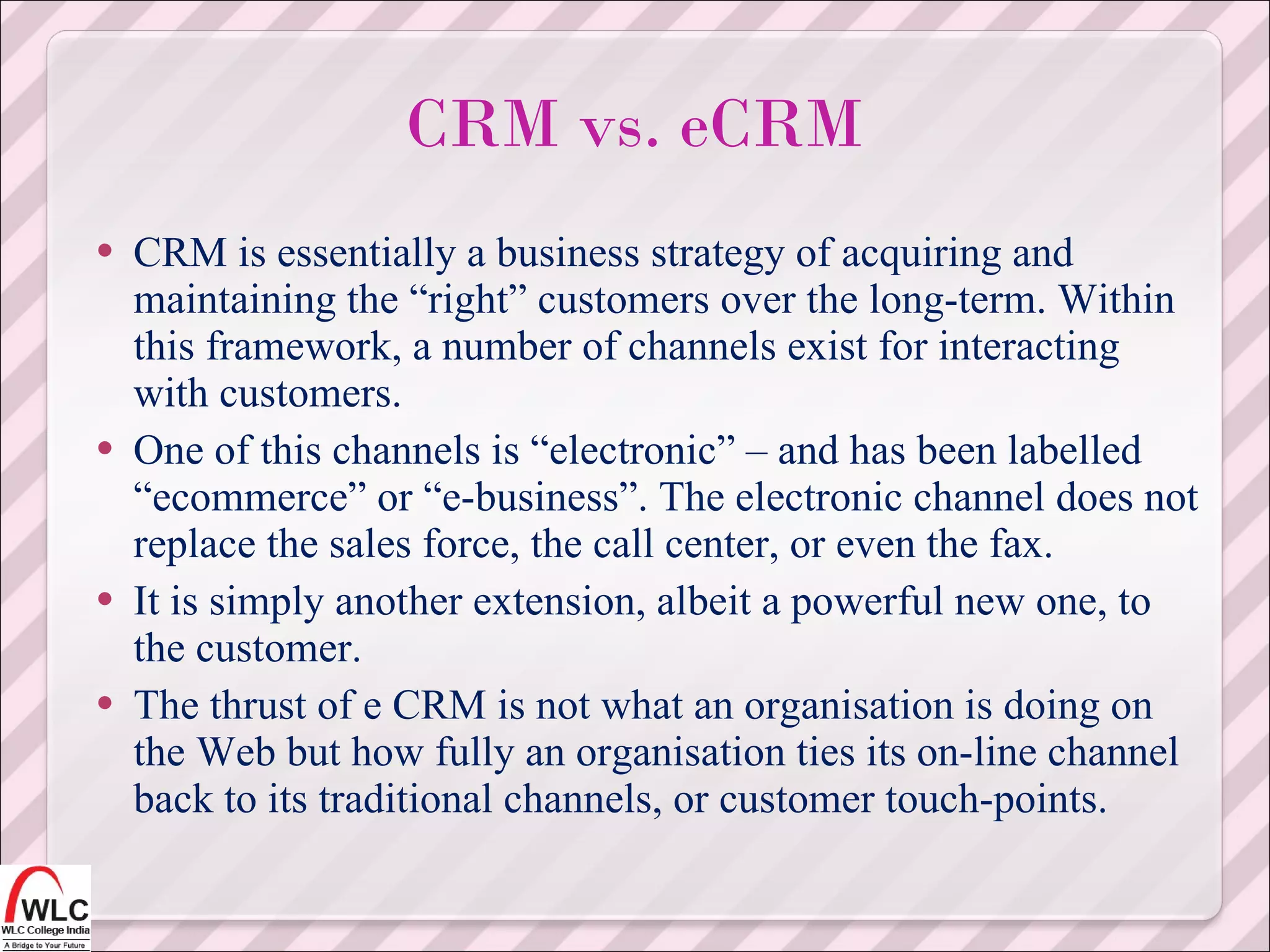 CRM is essentially a business strategy of acquiring and maintaining the “right” customers over the long-term. Within this framework, a number of channels exist for interacting with customers. One of this channels is “electronic” – and has been labelled “ecommerce” or “e-business”. The electronic channel does not replace the sales force, the call center, or even the fax. It is simply another extension, albeit a powerful new one, to the customer. The thrust of e CRM is not what an organisation is doing on the Web but how fully an organisation ties its on-line channel back to its traditional channels, or customer touch-points. CRM vs. eCRM 