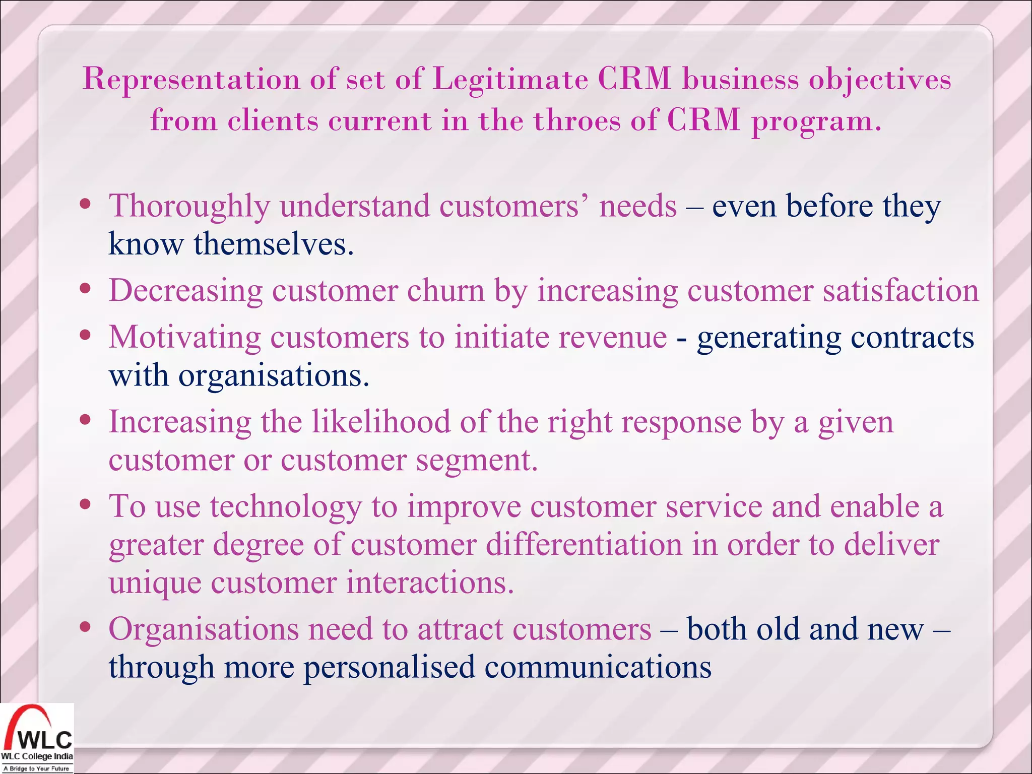 Thoroughly understand customers’ needs  – even before they know themselves. Decreasing customer churn by increasing customer satisfaction Motivating customers to initiate revenue  - generating contracts with organisations. Increasing the likelihood of the right response by a given customer or customer segment. To use technology to improve customer service and enable a greater degree of customer differentiation in order to deliver unique customer interactions. Organisations need to attract customers  – both old and new – through more personalised communications Representation of set of Legitimate CRM business objectives from clients current in the throes of CRM program. 