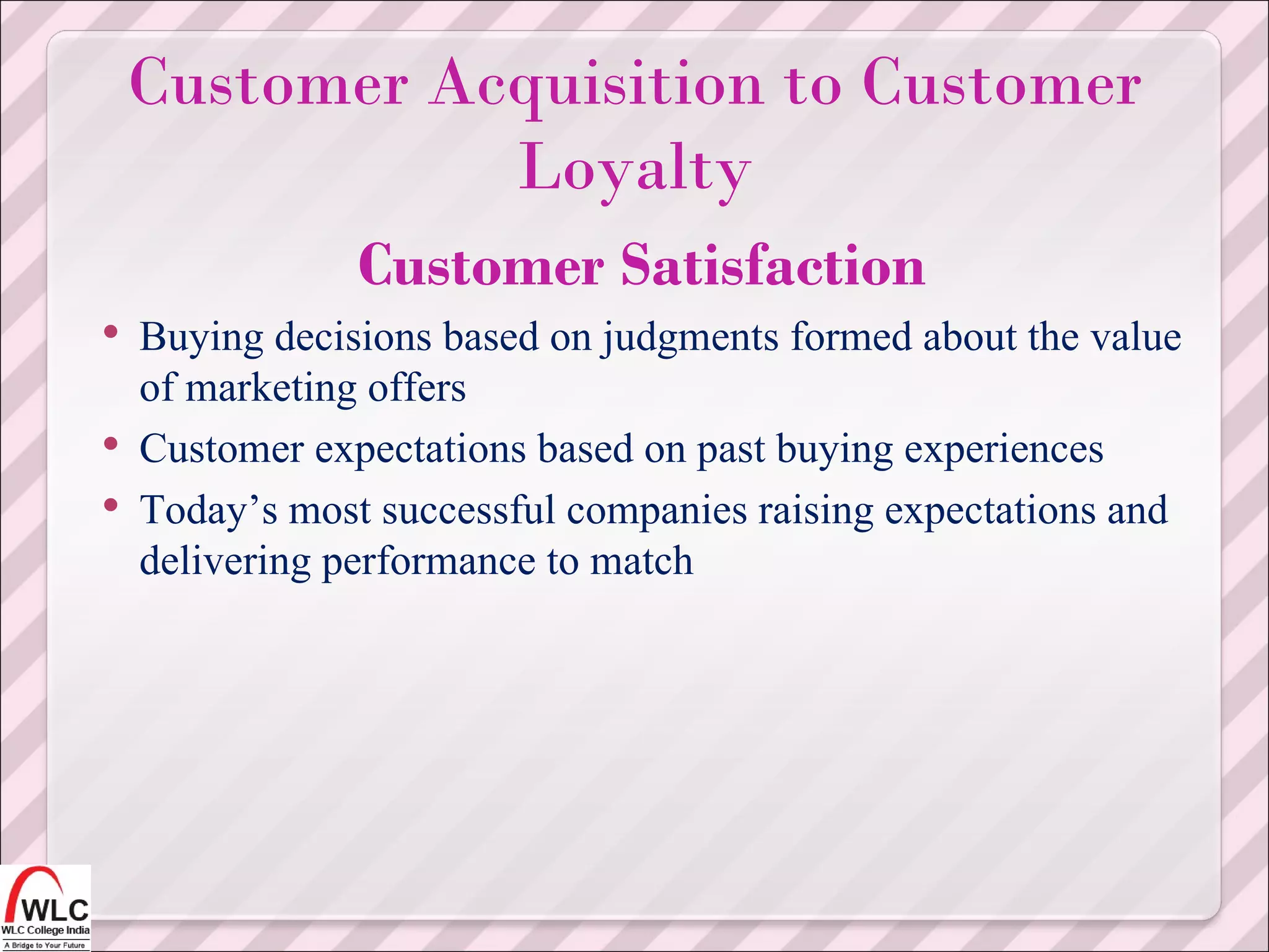 Customer Satisfaction Buying decisions based on judgments formed about the value of marketing offers Customer expectations based on past buying experiences Today’s most successful companies raising expectations and delivering performance to match Customer Acquisition to Customer Loyalty 