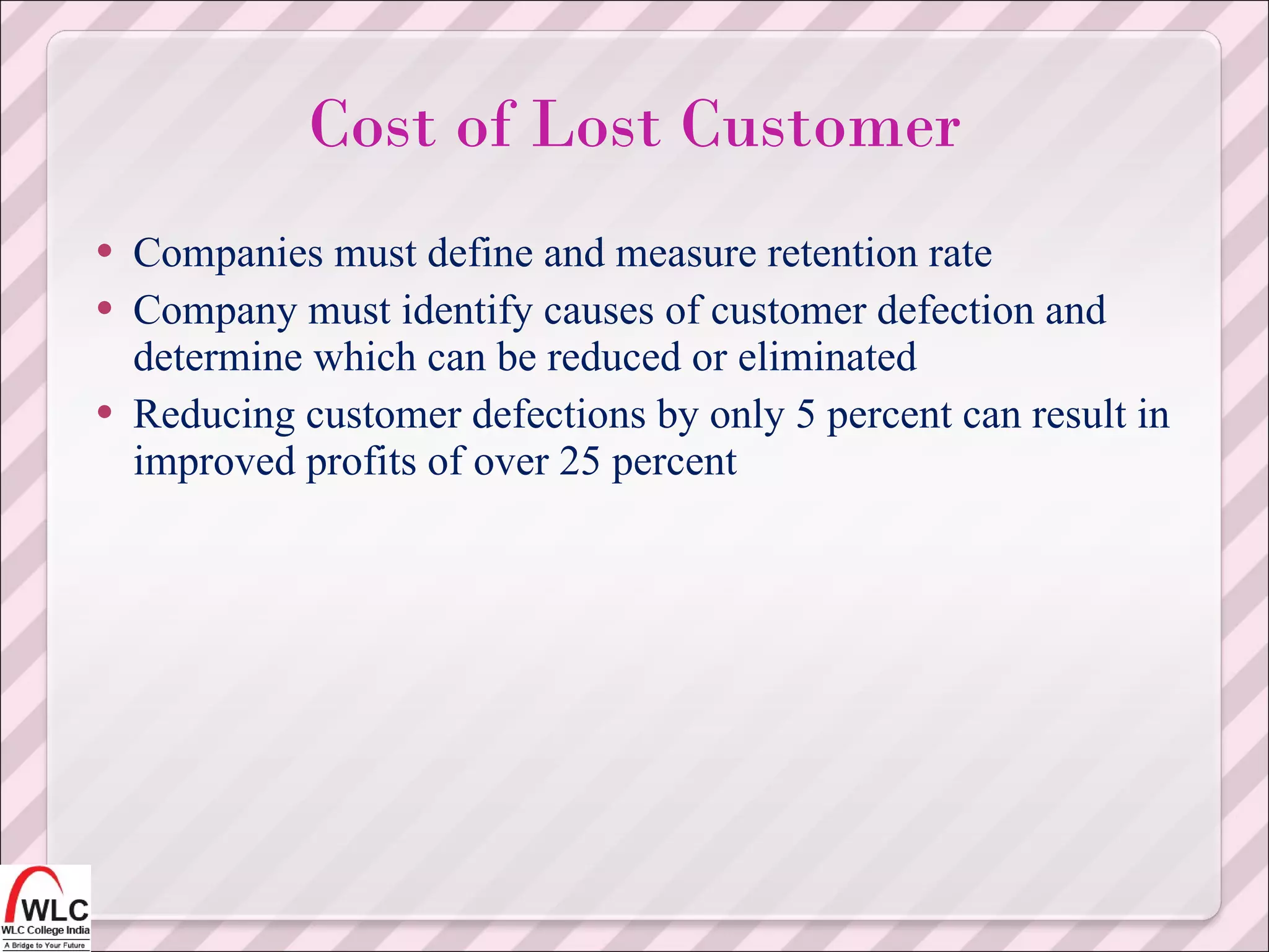 Companies must define and measure retention rate Company must identify causes of customer defection and determine which can be reduced or eliminated Reducing customer defections by only 5 percent can result in improved profits of over 25 percent  Cost of Lost Customer 