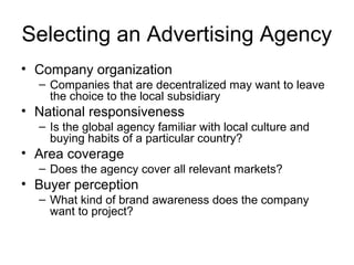 Selecting an Advertising Agency
• Company organization
  – Companies that are decentralized may want to leave
    the choice to the local subsidiary
• National responsiveness
  – Is the global agency familiar with local culture and
    buying habits of a particular country?
• Area coverage
  – Does the agency cover all relevant markets?
• Buyer perception
  – What kind of brand awareness does the company
    want to project?
 