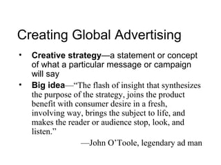 Creating Global Advertising
•   Creative strategy—a statement or concept
    of what a particular message or campaign
    will say
•   Big idea—“The flash of insight that synthesizes
    the purpose of the strategy, joins the product
    benefit with consumer desire in a fresh,
    involving way, brings the subject to life, and
    makes the reader or audience stop, look, and
    listen.”
                  —John O’Toole, legendary ad man
 
