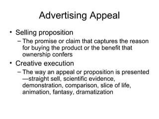 Advertising Appeal
• Selling proposition
  – The promise or claim that captures the reason
    for buying the product or the benefit that
    ownership confers
• Creative execution
  – The way an appeal or proposition is presented
    —straight sell, scientific evidence,
    demonstration, comparison, slice of life,
    animation, fantasy, dramatization
 