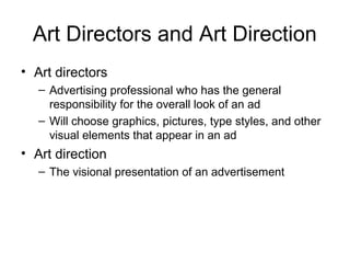 Art Directors and Art Direction
• Art directors
   – Advertising professional who has the general
     responsibility for the overall look of an ad
   – Will choose graphics, pictures, type styles, and other
     visual elements that appear in an ad
• Art direction
   – The visional presentation of an advertisement
 