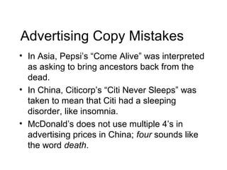 Advertising Copy Mistakes
• In Asia, Pepsi’s “Come Alive” was interpreted
  as asking to bring ancestors back from the
  dead.
• In China, Citicorp’s “Citi Never Sleeps” was
  taken to mean that Citi had a sleeping
  disorder, like insomnia.
• McDonald’s does not use multiple 4’s in
  advertising prices in China; four sounds like
  the word death.
 