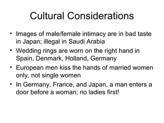 Cultural Considerations
• Images of male/female intimacy are in bad taste
  in Japan; illegal in Saudi Arabia
• Wedding rings are worn on the right hand in
  Spain, Denmark, Holland, Germany
• European men kiss the hands of married women
  only, not single women
• In Germany, France, and Japan, a man enters a
  door before a woman; no ladies first!
 
