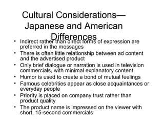 Cultural Considerations—
      Japanese and American
•
                  Differences of expression are
    Indirect rather than direct forms
    preferred in the messages
•   There is often little relationship between ad content
    and the advertised product
•   Only brief dialogue or narration is used in television
    commercials, with minimal explanatory content
•   Humor is used to create a bond of mutual feelings
•   Famous celebrities appear as close acquaintances or
    everyday people
•   Priority is placed on company trust rather than
    product quality
•   The product name is impressed on the viewer with
    short, 15-second commercials
 