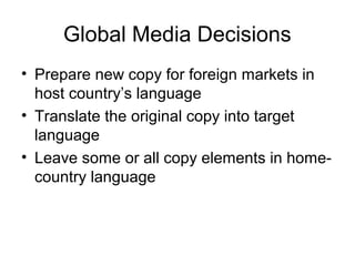 Global Media Decisions
• Prepare new copy for foreign markets in
  host country’s language
• Translate the original copy into target
  language
• Leave some or all copy elements in home-
  country language
 