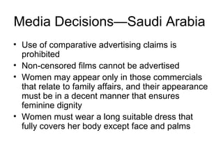 Media Decisions—Saudi Arabia
• Use of comparative advertising claims is
  prohibited
• Non-censored films cannot be advertised
• Women may appear only in those commercials
  that relate to family affairs, and their appearance
  must be in a decent manner that ensures
  feminine dignity
• Women must wear a long suitable dress that
  fully covers her body except face and palms
 