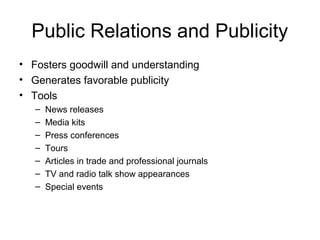 Public Relations and Publicity
• Fosters goodwill and understanding
• Generates favorable publicity
• Tools
   –   News releases
   –   Media kits
   –   Press conferences
   –   Tours
   –   Articles in trade and professional journals
   –   TV and radio talk show appearances
   –   Special events
 