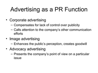 Advertising as a PR Function
• Corporate advertising
  – Compensates for lack of control over publicity
  – Calls attention to the company’s other communication
    efforts
• Image advertising
  – Enhances the public’s perception, creates goodwill
• Advocacy advertising
  – Presents the company’s point of view on a particular
    issue
 