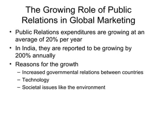The Growing Role of Public
    Relations in Global Marketing
• Public Relations expenditures are growing at an
  average of 20% per year
• In India, they are reported to be growing by
  200% annually
• Reasons for the growth
  – Increased governmental relations between countries
  – Technology
  – Societal issues like the environment
 
