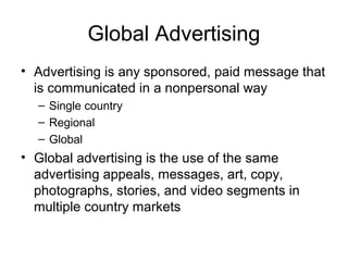 Global Advertising
• Advertising is any sponsored, paid message that
  is communicated in a nonpersonal way
  – Single country
  – Regional
  – Global
• Global advertising is the use of the same
  advertising appeals, messages, art, copy,
  photographs, stories, and video segments in
  multiple country markets
 