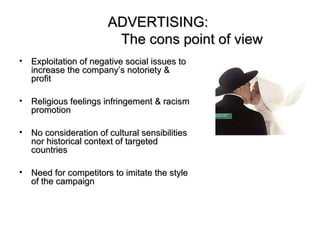 ADVERTISING:
                         The cons point of view
•   Exploitation of negative social issues to
    increase the company’s notoriety &
    profit

•   Religious feelings infringement & racism
    promotion

•   No consideration of cultural sensibilities
    nor historical context of targeted
    countries

•   Need for competitors to imitate the style
    of the campaign
 