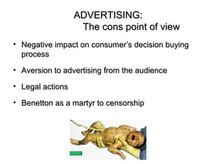 ADVERTISING:
                   The cons point of view
• Negative impact on consumer’s decision buying
  process

• Aversion to advertising from the audience

• Legal actions

• Benetton as a martyr to censorship
 