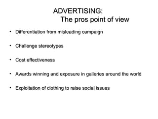 ADVERTISING:
                      The pros point of view
• Differentiation from misleading campaign

• Challenge stereotypes

• Cost effectiveness

• Awards winning and exposure in galleries around the world

• Exploitation of clothing to raise social issues
 