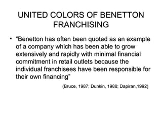 UNITED COLORS OF BENETTON
          FRANCHISING
• “Benetton has often been quoted as an example
  of a company which has been able to grow
  extensively and rapidly with minimal financial
  commitment in retail outlets because the
  individual franchisees have been responsible for
  their own financing”
                  (Bruce, 1987; Dunkin, 1988; Dapiran,1992)
 