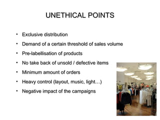 UNETHICAL POINTS

• Exclusive distribution
• Demand of a certain threshold of sales volume
• Pre-labellisation of products
• No take back of unsold / defective items
• Minimum amount of orders
• Heavy control (layout, music, light…)
• Negative impact of the campaigns
 