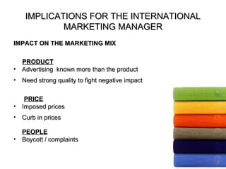 IMPLICATIONS FOR THE INTERNATIONAL
             MARKETING MANAGER
IMPACT ON THE MARKETING MIX

    PRODUCT
•   Advertising known more than the product
•   Need strong quality to fight negative impact

     PRICE
•   Imposed prices
•   Curb in prices

    PEOPLE
•   Boycott / complaints
 