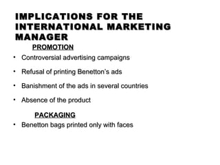 IMPLICATIONS FOR THE
INTERNATIONAL MARKETING
MANAGER
     PROMOTION
• Controversial advertising campaigns

• Refusal of printing Benetton’s ads

• Banishment of the ads in several countries

• Absence of the product

     PACKAGING
• Benetton bags printed only with faces
 