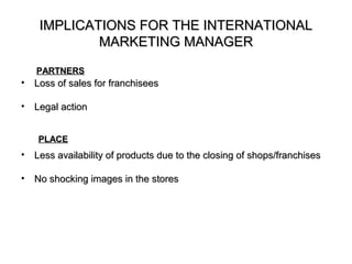 IMPLICATIONS FOR THE INTERNATIONAL
             MARKETING MANAGER

    PARTNERS
•   Loss of sales for franchisees

•   Legal action


    PLACE
•   Less availability of products due to the closing of shops/franchises

•   No shocking images in the stores
 