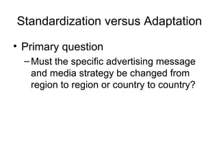 Standardization versus Adaptation

• Primary question
  – Must the specific advertising message
    and media strategy be changed from
    region to region or country to country?
 