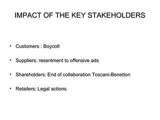 IMPACT OF THE KEY STAKEHOLDERS



• Customers : Boycott

• Suppliers: resentment to offensive ads

• Shareholders: End of collaboration Toscani-Benetton

• Retailers: Legal actions
 