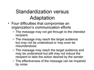 Standardization versus
         Adaptation
• Four difficulties that compromise an
  organization’s communication efforts
  – The message may not get through to the intended
    recipient.
  – The message may reach the target audience
    but may not be understood or may even be
    misunderstood.
  – The message may reach the target audience and
    may be understood but still may not induce the
    recipient to take the action desired by the sender.
  – The effectiveness of the message can be impaired
    by noise.
 