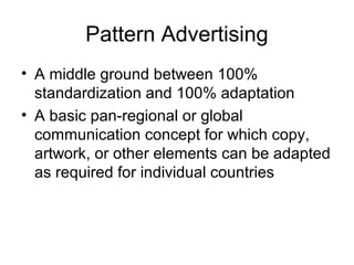Pattern Advertising
• A middle ground between 100%
  standardization and 100% adaptation
• A basic pan-regional or global
  communication concept for which copy,
  artwork, or other elements can be adapted
  as required for individual countries
 
