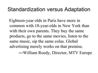 Standardization versus Adaptation
Eighteen-year olds in Paris have more in
common with 18-year-olds in New York than
with their own parents. They buy the same
products, go to the same movies, listen to the
same music, sip the same colas. Global
advertising merely works on that premise.
     —William Roedy, Director, MTV Europe
 