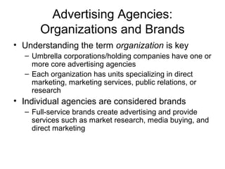 Advertising Agencies:
      Organizations and Brands
• Understanding the term organization is key
  – Umbrella corporations/holding companies have one or
    more core advertising agencies
  – Each organization has units specializing in direct
    marketing, marketing services, public relations, or
    research
• Individual agencies are considered brands
  – Full-service brands create advertising and provide
    services such as market research, media buying, and
    direct marketing
 