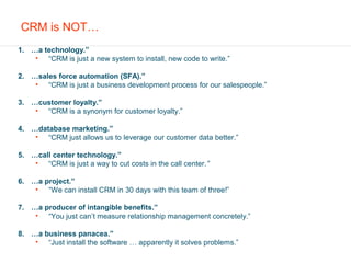 CRM is NOT…
1. …a technology.”
    • “CRM is just a new system to install, new code to write.”

2. …sales force automation (SFA).”
    • “CRM is just a business development process for our salespeople.”

3. …customer loyalty.”
    • “CRM is a synonym for customer loyalty.”

4. …database marketing.”
    • “CRM just allows us to leverage our customer data better.”

5. …call center technology.”
    • “CRM is just a way to cut costs in the call center.”

6. …a project.”
    • “We can install CRM in 30 days with this team of three!”

7. …a producer of intangible benefits.”
    • “You just can’t measure relationship management concretely.”

8. …a business panacea.”
    • “Just install the software … apparently it solves problems.”
 