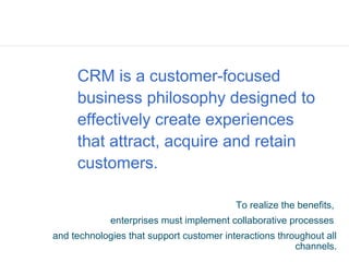 CRM is a customer-focused
     business philosophy designed to
     effectively create experiences
     that attract, acquire and retain
     customers.

                                          To realize the benefits,
             enterprises must implement collaborative processes
and technologies that support customer interactions throughout all
                                                        channels.
 